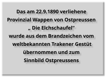 Das am 22.9.1890 verliehene  Provinzial Wappen von Ostpreussen „ Die Elchschaufel“  wurde aus dem Brandzeichen vom   weltbekannten Trakener Gestüt  übernommen und zum  Sinnbild Ostpreussens