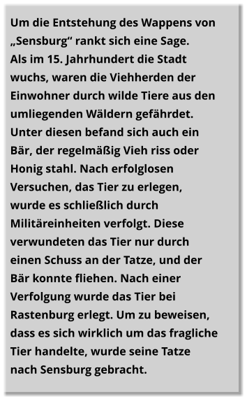 Um die Entstehung des Wappens von „Sensburg“ rankt sich eine Sage.  Als im 15. Jahrhundert die Stadt wuchs, waren die Viehherden der Einwohner durch wilde Tiere aus den umliegenden Wäldern gefährdet. Unter diesen befand sich auch ein Bär, der regelmäßig Vieh riss oder Honig stahl. Nach erfolglosen Versuchen, das Tier zu erlegen, wurde es schließlich durch Militäreinheiten verfolgt. Diese verwundeten das Tier nur durch einen Schuss an der Tatze, und der Bär konnte fliehen. Nach einer Verfolgung wurde das Tier bei Rastenburg erlegt. Um zu beweisen, dass es sich wirklich um das fragliche Tier handelte, wurde seine Tatze nach Sensburg gebracht.